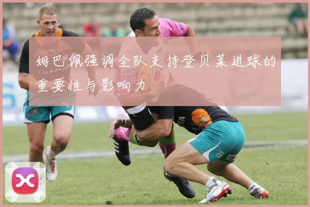 姆巴佩强调全队支持登贝莱进球的重要性与影响力