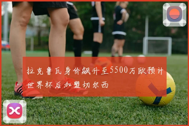 拉克鲁瓦身价飙升至5500万欧预计世界杯后加盟切尔西