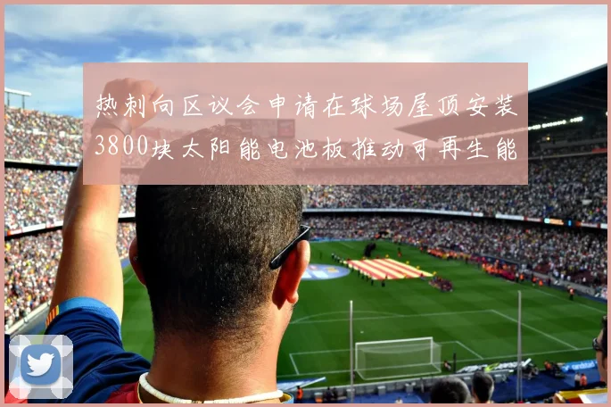 热刺向区议会申请在球场屋顶安装3800块太阳能电池板推动可再生能源发展
