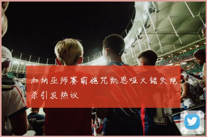 加纳巫师赛前施咒凯恩哑火错失绝杀引发热议