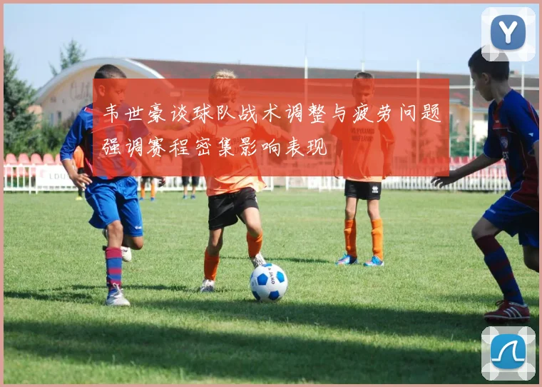 韦世豪谈球队战术调整与疲劳问题强调赛程密集影响表现