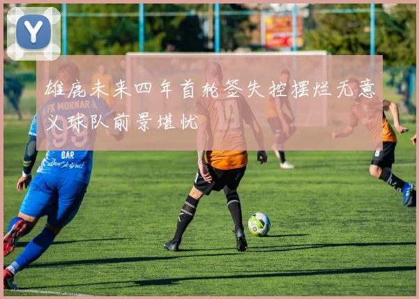 雄鹿未来四年首轮签失控摆烂无意义球队前景堪忧