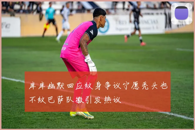 库库幽默回应纹身争议宁愿秃头也不纹巴萨队徽引发热议