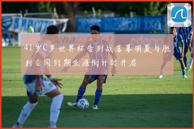 41岁C罗世界杯告别战落幕明夏与胜利合同到期生涯倒计时开启