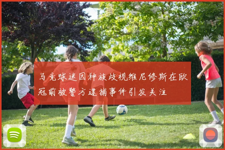 马竞球迷因种族歧视维尼修斯在欧冠前被警方逮捕事件引发关注
