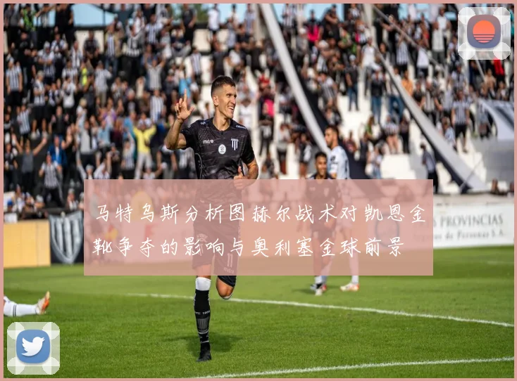 马特乌斯分析图赫尔战术对凯恩金靴争夺的影响与奥利塞金球前景