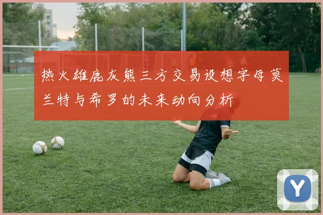 热火雄鹿灰熊三方交易设想字母莫兰特与希罗的未来动向分析