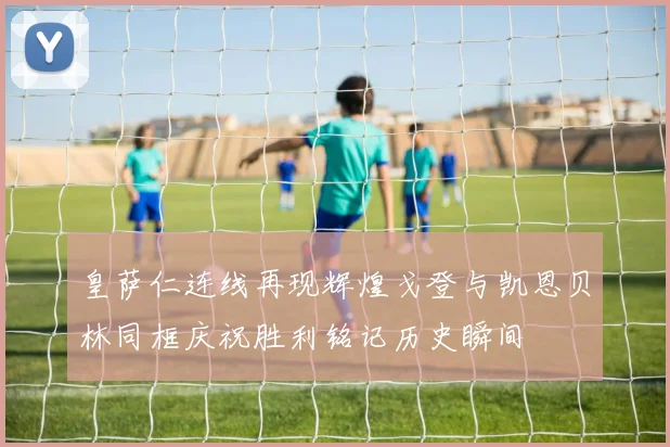 皇萨仁连线再现辉煌戈登与凯恩贝林同框庆祝胜利铭记历史瞬间