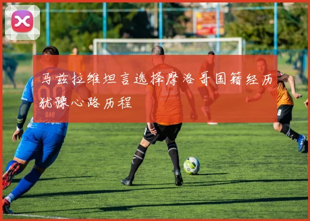 马兹拉维坦言选择摩洛哥国籍经历犹豫心路历程