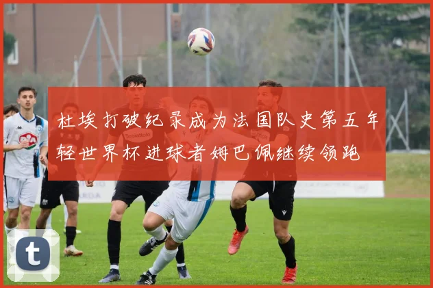 杜埃打破纪录成为法国队史第五年轻世界杯进球者姆巴佩继续领跑