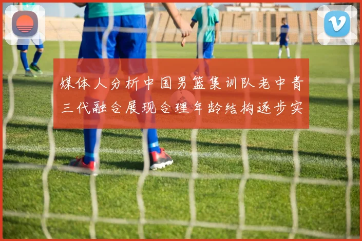 媒体人分析中国男篮集训队老中青三代融合展现合理年龄结构逐步实现换血