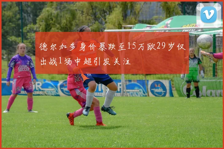 德尔加多身价暴跌至15万欧29岁仅出战1场中超引发关注