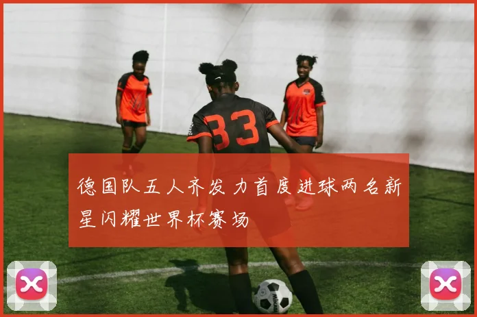 德国队五人齐发力首度进球两名新星闪耀世界杯赛场